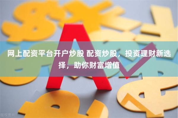 网上配资平台开户炒股 配资炒股，投资理财新选择，助你财富增值