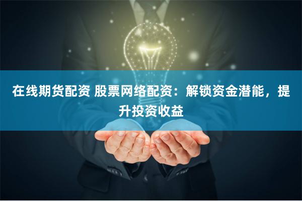 在线期货配资 股票网络配资：解锁资金潜能，提升投资收益