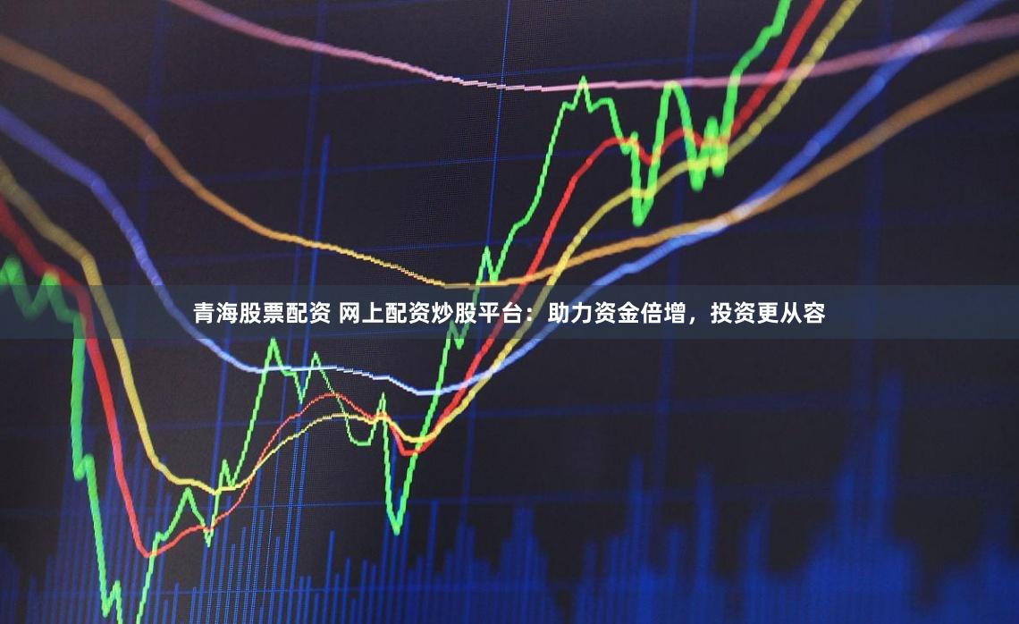 青海股票配资 网上配资炒股平台：助力资金倍增，投资更从容