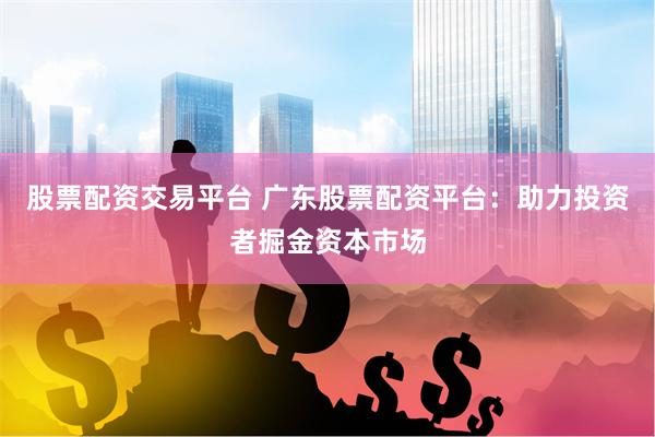 股票配资交易平台 广东股票配资平台：助力投资者掘金资本市场
