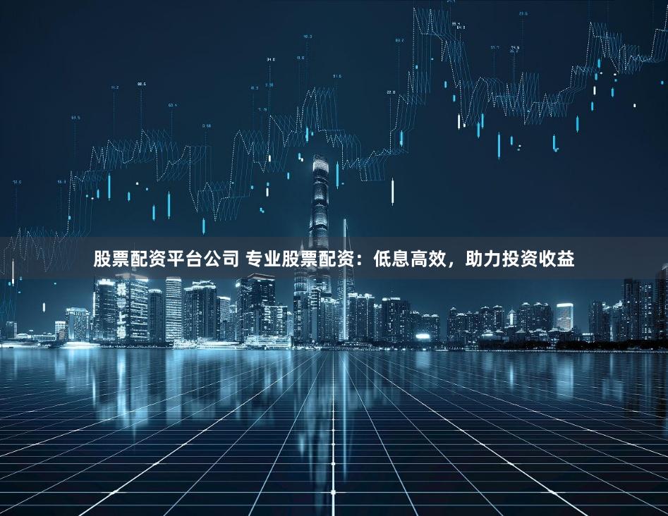 股票配资平台公司 专业股票配资：低息高效，助力投资收益