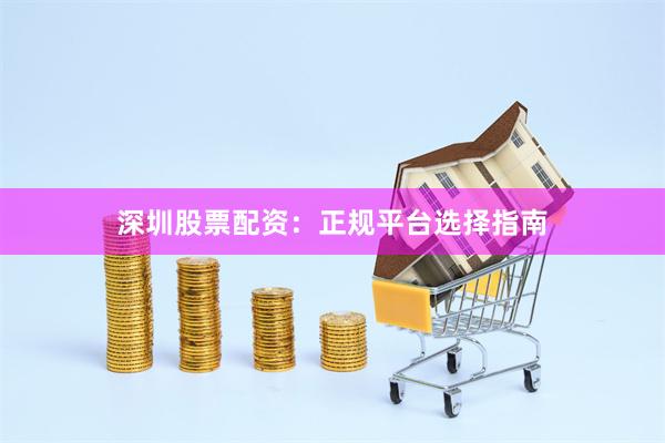 深圳股票配资：正规平台选择指南